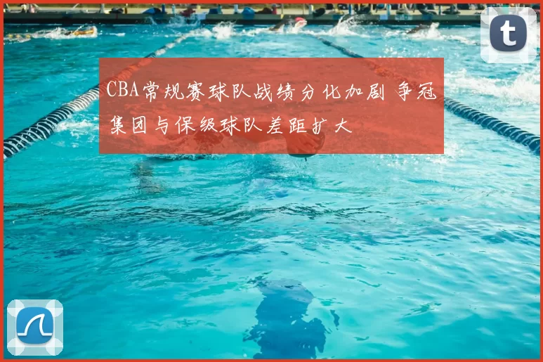 CBA常规赛球队战绩分化加剧 争冠集团与保级球队差距扩大