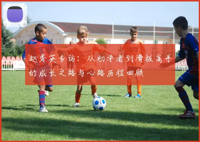 赵秀英专访：从初学者到滑板高手的成长之路与心路历程回顾