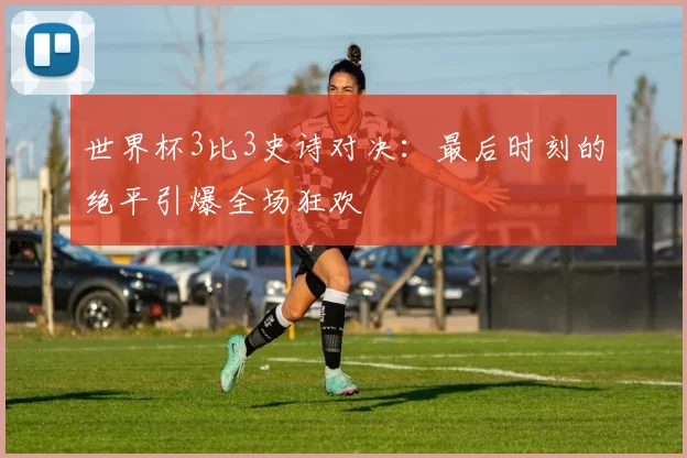世界杯3比3史诗对决：最后时刻的绝平引爆全场狂欢