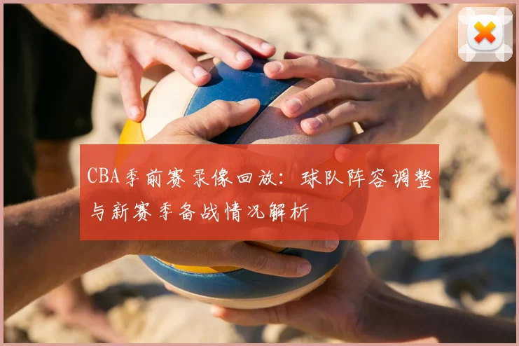 CBA季前赛录像回放:球队阵容调整与新赛季备战情况解析