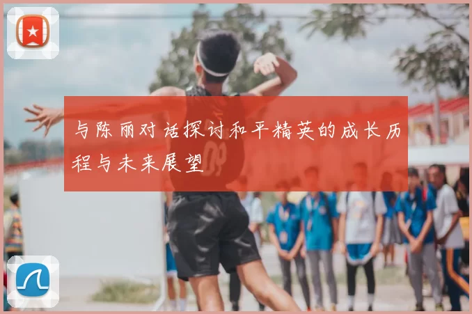 与陈丽对话探讨和平精英的成长历程与未来展望