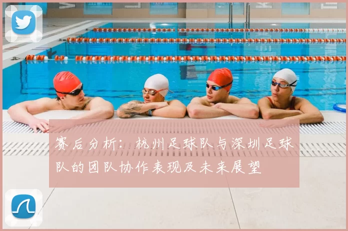 赛后分析：杭州足球队与深圳足球队的团队协作表现及未来展望