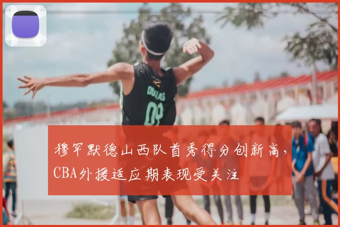 穆罕默德山西队首秀得分创新高，CBA外援适应期表现受关注