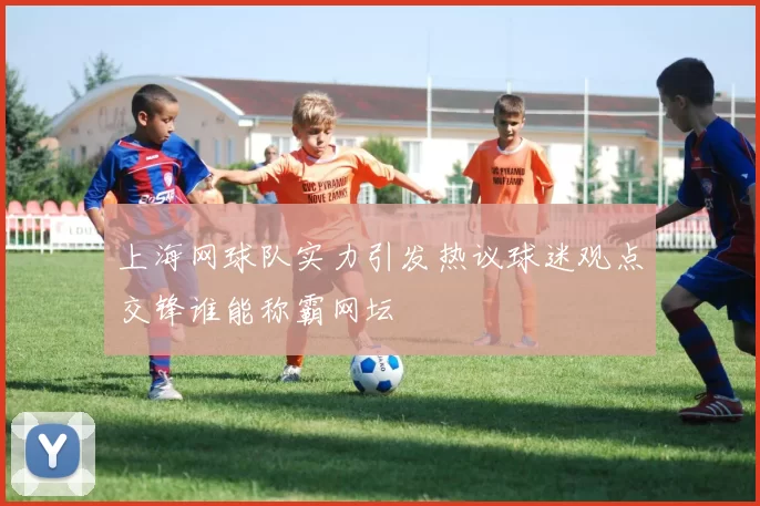上海网球队实力引发热议球迷观点交锋谁能称霸网坛